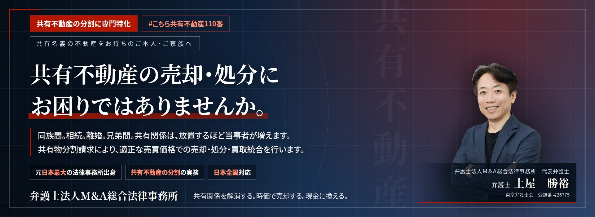共有不動産の分割に専門特化。共有不動産の売却・処分にお困りではありませんか。　同族間。相続。離婚。兄弟間。共有関係は、放置するほど当事者が増えます。共有物分割請求により、適正な売買価格での売却・処分・買取統合を行います。　弁護士法人Ｍ＆Ａ総合法律事務所　代表弁護士　土屋勝裕（東京弁護士会　登録番号26775）