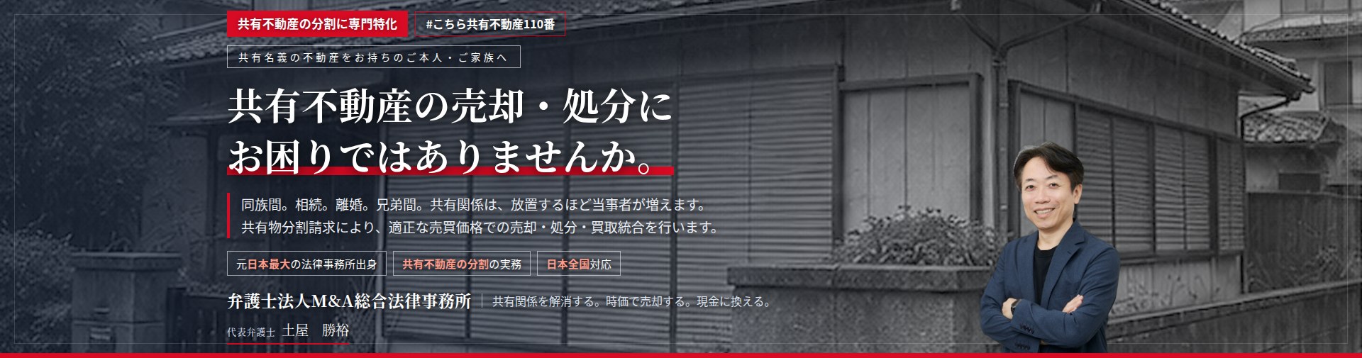 共有不動産の分割に専門特化。共有不動産の売却・処分にお困りではありませんか。　同族間の共有。相続による共有。離婚に伴う共有。兄弟間の共有。共有関係は、放置するほど当事者が増えます。共有物分割請求により、適正な売買価格での売却・処分・買取統合を行います。　弁護士法人M&A総合法律事務所　代表弁護士　土屋勝裕（東京弁護士会所属）