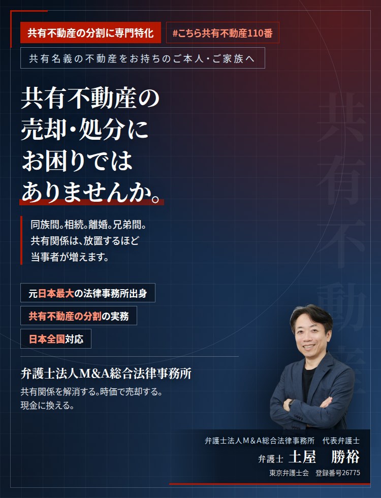 共有不動産の分割に専門特化。共有不動産の売却・処分にお困りではありませんか。　同族間。相続。離婚。兄弟間。共有関係は、放置するほど当事者が増えます。共有物分割請求により、適正な売買価格での売却・処分・買取統合を行います。　弁護士法人Ｍ＆Ａ総合法律事務所　代表弁護士　土屋勝裕（東京弁護士会　登録番号26775）