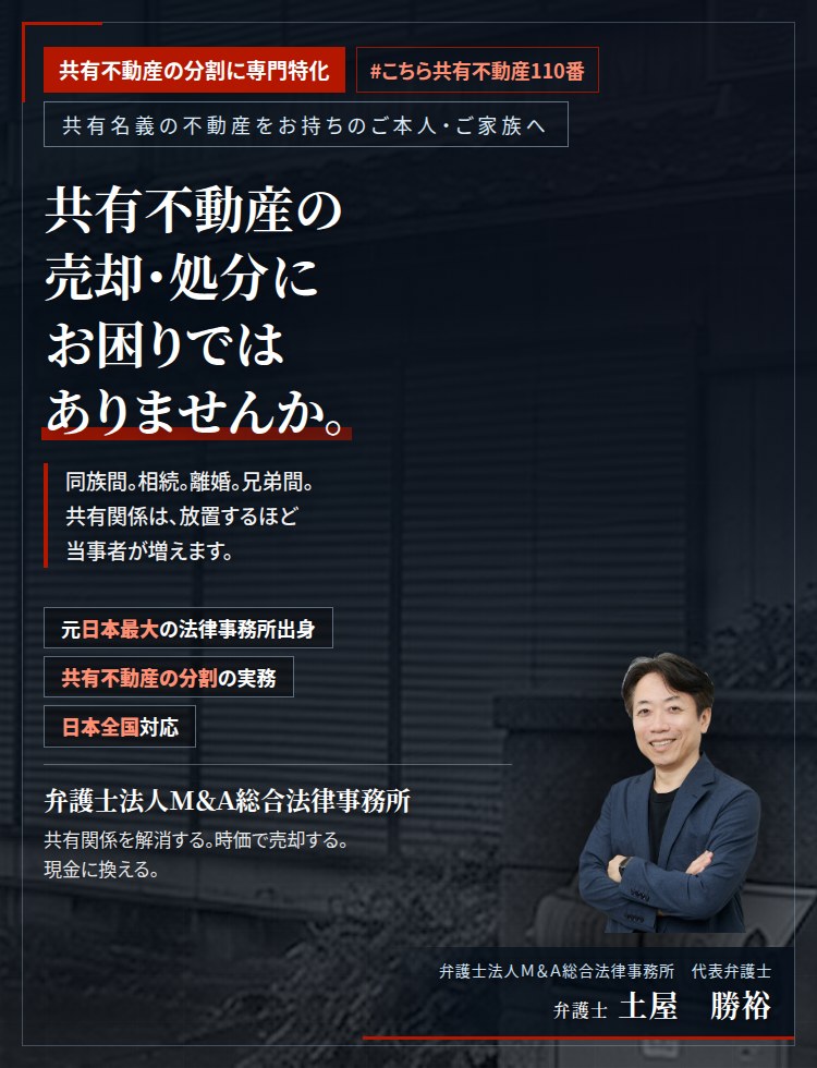 共有不動産の分割に専門特化。共有不動産の売却・処分にお困りではありませんか。　同族間の共有。相続による共有。離婚に伴う共有。兄弟間の共有。共有関係は、放置するほど当事者が増えます。共有物分割請求により、適正な売買価格での売却・処分・買取統合を行います。　弁護士法人M&A総合法律事務所　代表弁護士　土屋勝裕（東京弁護士会所属）
