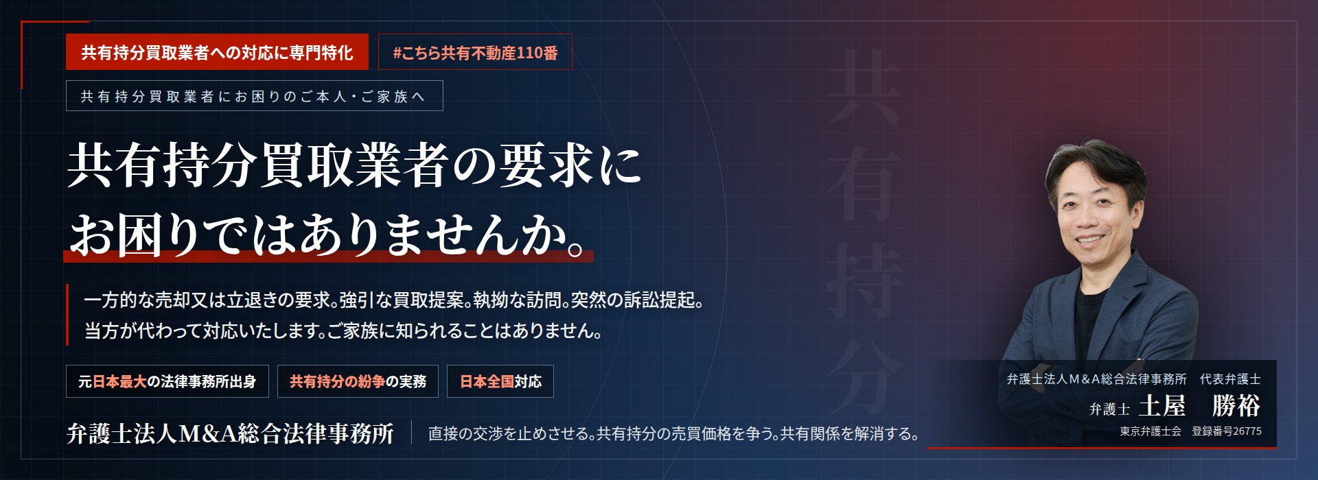 共有持分買取業者への対応に専門特化。共有持分買取業者の要求にお困りではありませんか。　一方的な売却又は立退きの要求。強引な買取提案。執拗な訪問。突然の訴訟提起。当方が代わって対応いたします。ご家族に知られることはありません。　弁護士法人Ｍ＆Ａ総合法律事務所　代表弁護士　土屋勝裕（東京弁護士会　登録番号26775）