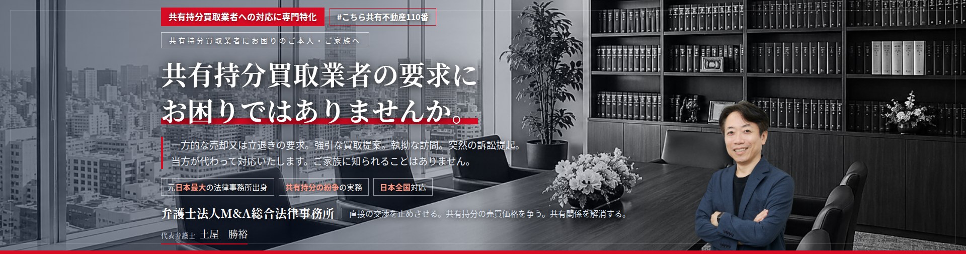 共有持分買取業者への対応に専門特化。共有持分買取業者の要求にお困りではありませんか。　一方的な売却又は立退きの要求。強引な買取提案。執拗な訪問。突然の訴訟提起。共有持分買取業者との交渉を、当方が代わってお引き受けいたします。ご家族に知られることはありません。　弁護士法人M&A総合法律事務所　代表弁護士　土屋勝裕（東京弁護士会所属）