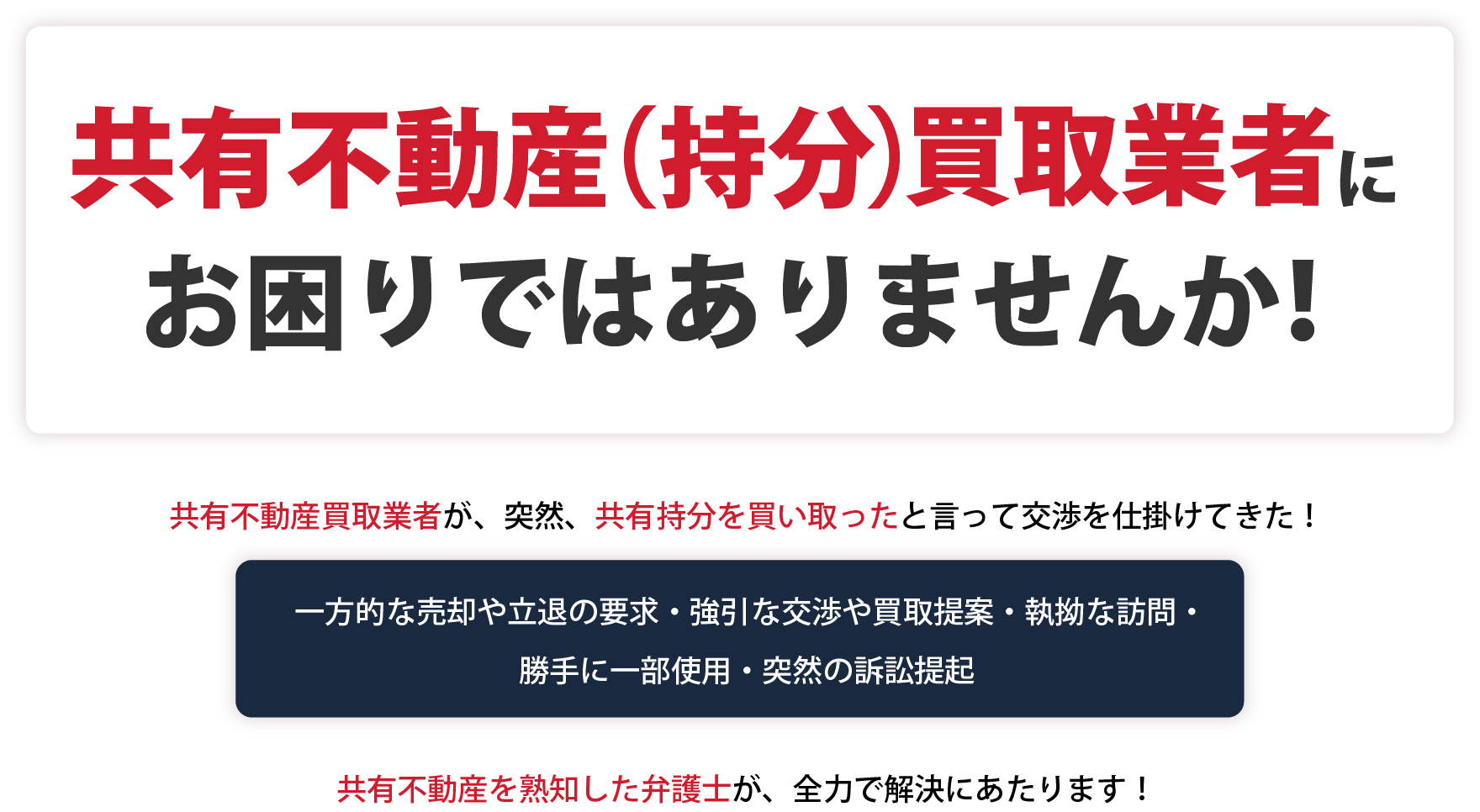 共有不動産（持分）買取業者にお困りではありませんか！共有不動産買取業者が、突然、共有持分を買い取ったと言って交渉を仕掛けてきた！一方的な売却や立退の要求・強引な交渉や買取提案・執拗な訪問・勝手に一部使用・突然の訴訟提起。共有不動産を熟知した弁護士が、全力で解決にあたります！