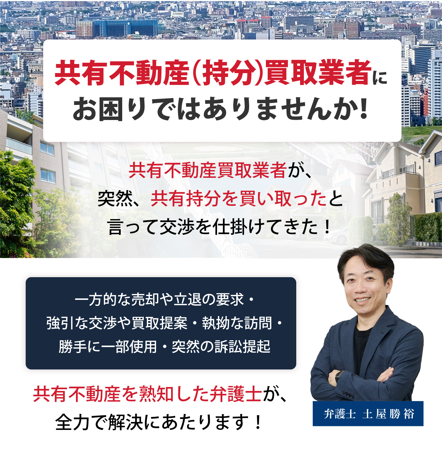 共有不動産（持分）買取業者にお困りではありませんか！共有不動産買取業者が、突然、共有持分を買い取ったと言って交渉を仕掛けてきた！一方的な売却や立退の要求・強引な交渉や買取提案・執拗な訪問・勝手に一部使用・突然の訴訟提起。共有不動産を熟知した弁護士が、全力で解決にあたります！