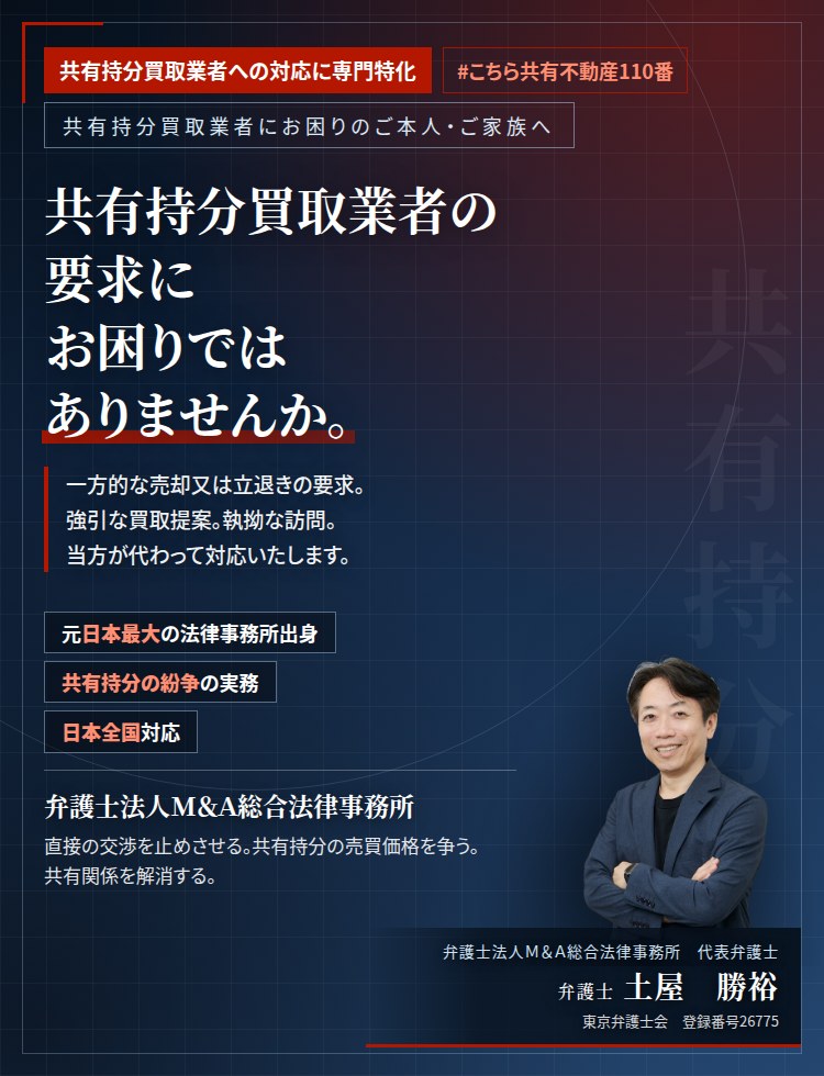 共有持分買取業者への対応に専門特化。共有持分買取業者の要求にお困りではありませんか。　一方的な売却又は立退きの要求。強引な買取提案。執拗な訪問。突然の訴訟提起。当方が代わって対応いたします。ご家族に知られることはありません。　弁護士法人Ｍ＆Ａ総合法律事務所　代表弁護士　土屋勝裕（東京弁護士会　登録番号26775）