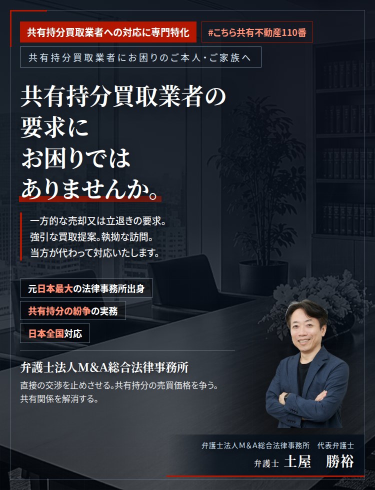 共有持分買取業者への対応に専門特化。共有持分買取業者の要求にお困りではありませんか。　一方的な売却又は立退きの要求。強引な買取提案。執拗な訪問。突然の訴訟提起。共有持分買取業者との交渉を、当方が代わってお引き受けいたします。ご家族に知られることはありません。　弁護士法人M&A総合法律事務所　代表弁護士　土屋勝裕（東京弁護士会所属）