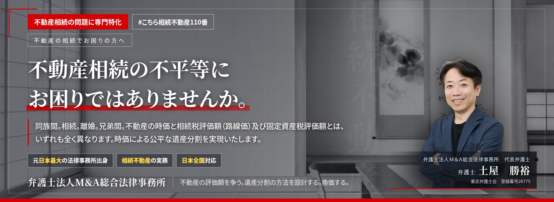 不動産相続の問題に専門特化。不動産相続の不平等にお困りではありませんか。　同族間。相続。離婚。兄弟間。不動産の時価と相続税評価額（路線価）及び固定資産税評価額とは、いずれも全く異なります。時価による公平な遺産分割を実現いたします。　弁護士法人Ｍ＆Ａ総合法律事務所　代表弁護士　土屋勝裕（東京弁護士会　登録番号26775）