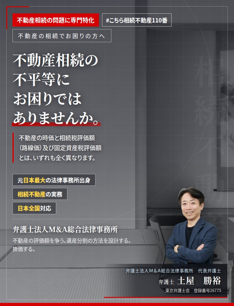 不動産相続の問題に専門特化。不動産相続の不平等にお困りではありませんか。　同族間。相続。離婚。兄弟間。不動産の時価と相続税評価額（路線価）及び固定資産税評価額とは、いずれも全く異なります。時価による公平な遺産分割を実現いたします。　弁護士法人Ｍ＆Ａ総合法律事務所　代表弁護士　土屋勝裕（東京弁護士会　登録番号26775）